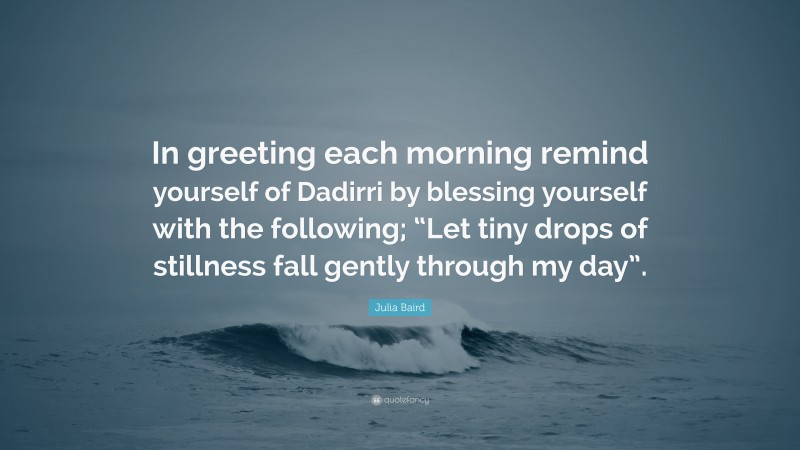 Julia Baird Quote: “In greeting each morning remind yourself of Dadirri by blessing yourself with the following; “Let tiny drops of stillness fall gently through my day”.”