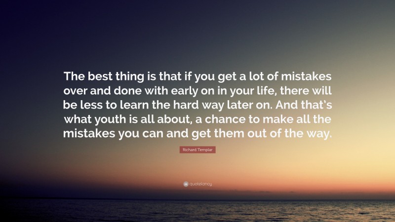 Richard Templar Quote: “The best thing is that if you get a lot of mistakes over and done with early on in your life, there will be less to learn the hard way later on. And that’s what youth is all about, a chance to make all the mistakes you can and get them out of the way.”