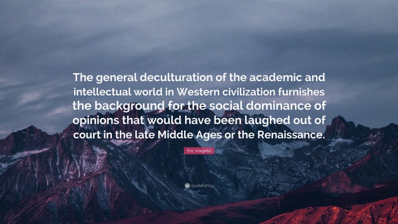 Eric Voegelin Quote: “The general deculturation of the academic and intellectual world in Western civilization furnishes the background for the social dominance of opinions that would have been laughed out of court in the late Middle Ages or the Renaissance.”