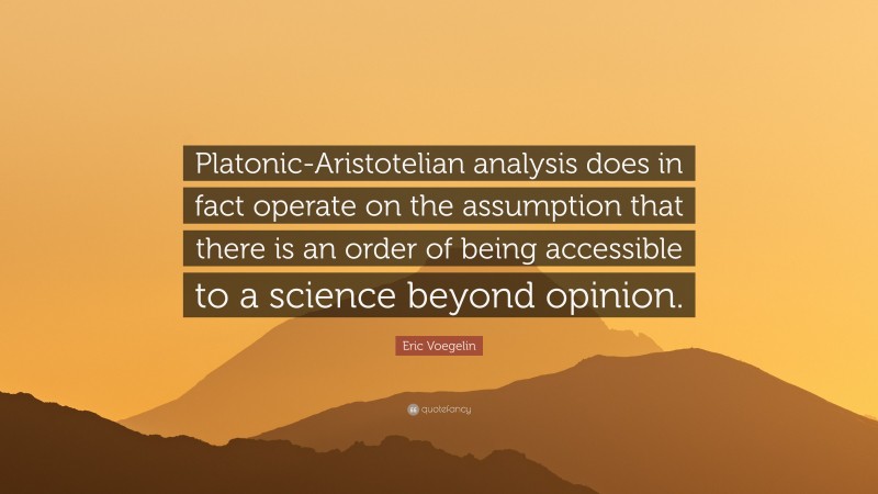 Eric Voegelin Quote: “Platonic-Aristotelian analysis does in fact operate on the assumption that there is an order of being accessible to a science beyond opinion.”
