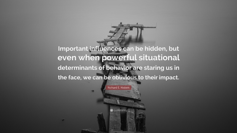 Richard E. Nisbett Quote: “Important influences can be hidden, but even when powerful situational determinants of behavior are staring us in the face, we can be oblivious to their impact.”