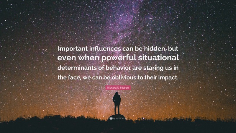 Richard E. Nisbett Quote: “Important influences can be hidden, but even when powerful situational determinants of behavior are staring us in the face, we can be oblivious to their impact.”