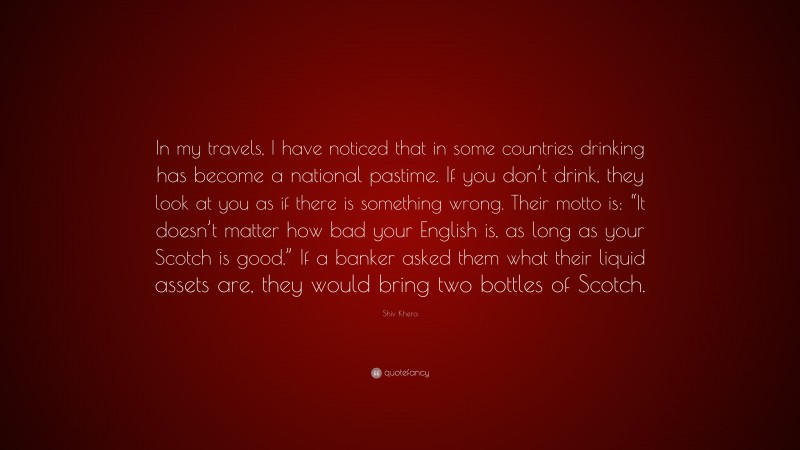Shiv Khera Quote: “In my travels, I have noticed that in some countries drinking has become a national pastime. If you don’t drink, they look at you as if there is something wrong. Their motto is: “It doesn’t matter how bad your English is, as long as your Scotch is good.” If a banker asked them what their liquid assets are, they would bring two bottles of Scotch.”