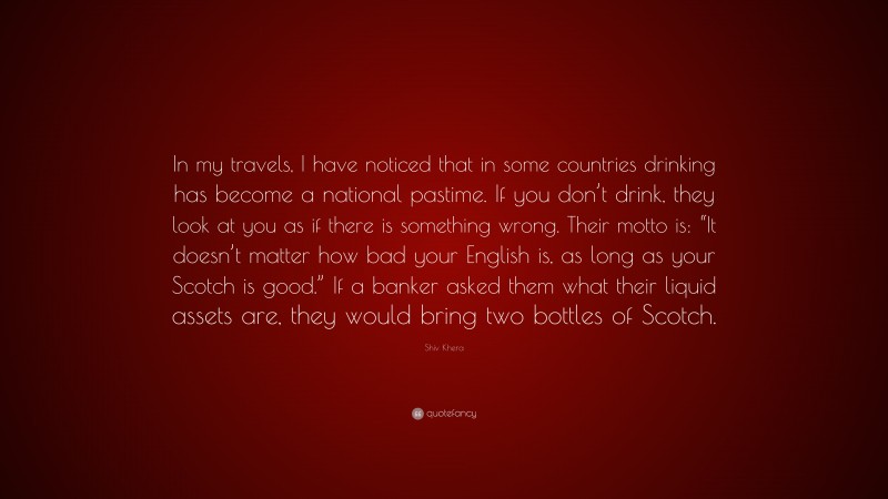 Shiv Khera Quote: “In my travels, I have noticed that in some countries drinking has become a national pastime. If you don’t drink, they look at you as if there is something wrong. Their motto is: “It doesn’t matter how bad your English is, as long as your Scotch is good.” If a banker asked them what their liquid assets are, they would bring two bottles of Scotch.”