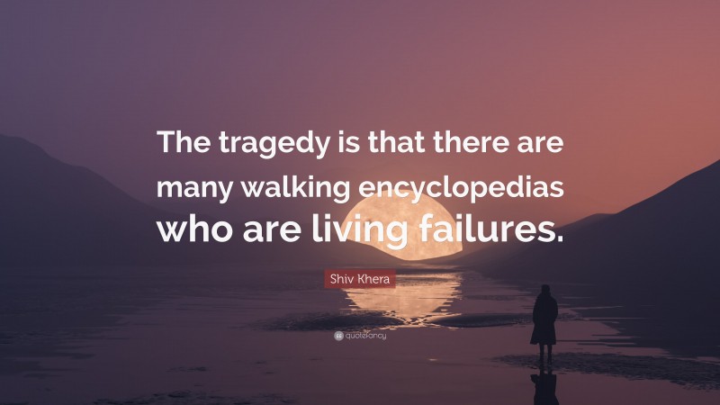 Shiv Khera Quote: “The tragedy is that there are many walking encyclopedias who are living failures.”