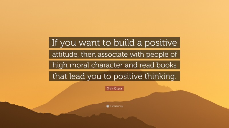 Shiv Khera Quote: “If you want to build a positive attitude, then associate with people of high moral character and read books that lead you to positive thinking.”