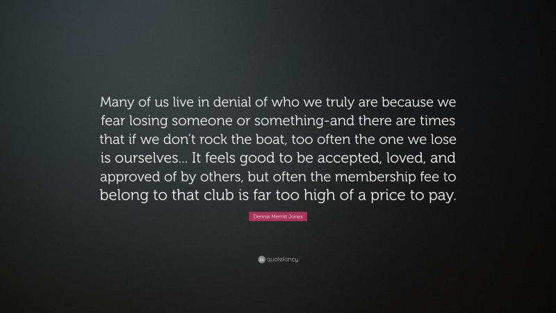 Dennis Merritt Jones Quote: “Many of us live in denial of who we truly are because we fear losing someone or something-and there are times that if we don’t rock the boat, too often the one we lose is ourselves... It feels good to be accepted, loved, and approved of by others, but often the membership fee to belong to that club is far too high of a price to pay.”