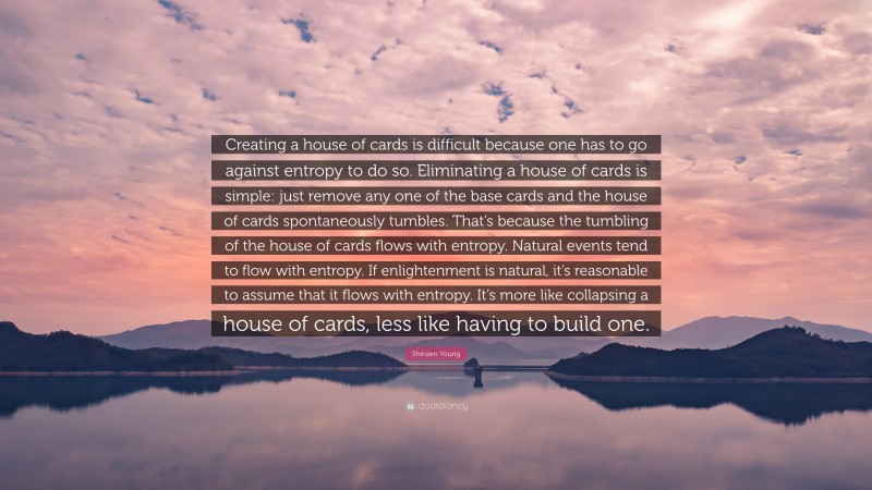 Shinzen Young Quote: “Creating a house of cards is difficult because one has to go against entropy to do so. Eliminating a house of cards is simple: just remove any one of the base cards and the house of cards spontaneously tumbles. That’s because the tumbling of the house of cards flows with entropy. Natural events tend to flow with entropy. If enlightenment is natural, it’s reasonable to assume that it flows with entropy. It’s more like collapsing a house of cards, less like having to build one.”