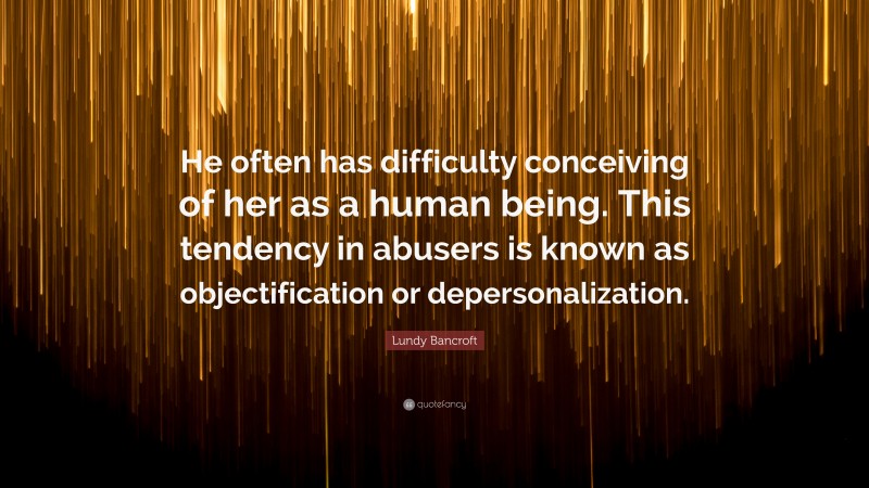 Lundy Bancroft Quote: “He often has difficulty conceiving of her as a human being. This tendency in abusers is known as objectification or depersonalization.”
