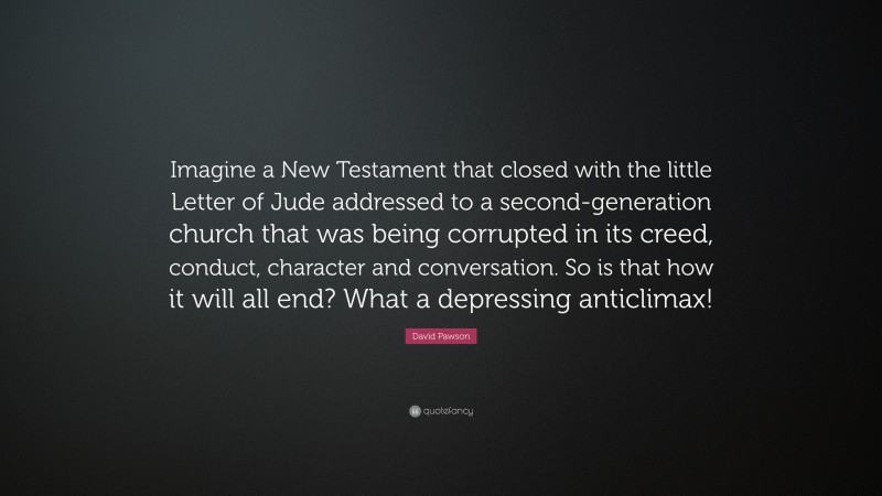 David Pawson Quote: “Imagine a New Testament that closed with the little Letter of Jude addressed to a second-generation church that was being corrupted in its creed, conduct, character and conversation. So is that how it will all end? What a depressing anticlimax!”