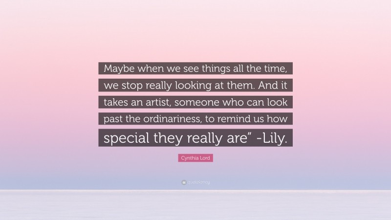 Cynthia Lord Quote: “Maybe when we see things all the time, we stop really looking at them. And it takes an artist, someone who can look past the ordinariness, to remind us how special they really are” -Lily.”