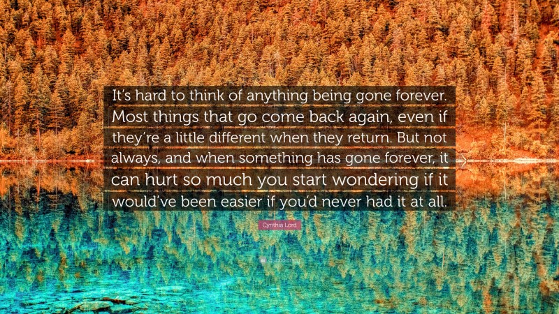 Cynthia Lord Quote: “It’s hard to think of anything being gone forever. Most things that go come back again, even if they’re a little different when they return. But not always, and when something has gone forever, it can hurt so much you start wondering if it would’ve been easier if you’d never had it at all.”