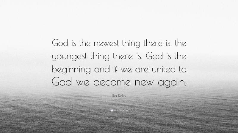 Ilia Delio Quote: “God is the newest thing there is, the youngest thing there is. God is the beginning and if we are united to God we become new again.”