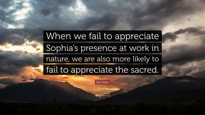 Ilia Delio Quote: “When we fail to appreciate Sophia’s presence at work in nature, we are also more likely to fail to appreciate the sacred.”