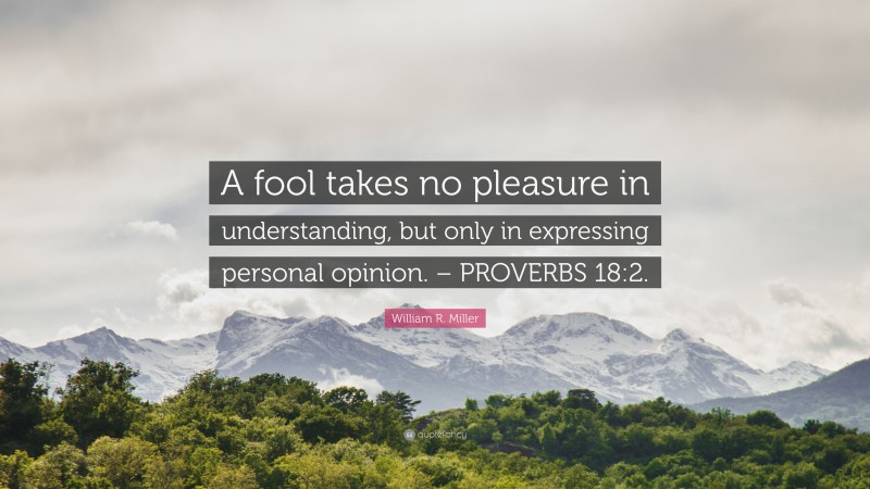 William R. Miller Quote: “A fool takes no pleasure in understanding, but only in expressing personal opinion. – PROVERBS 18:2.”