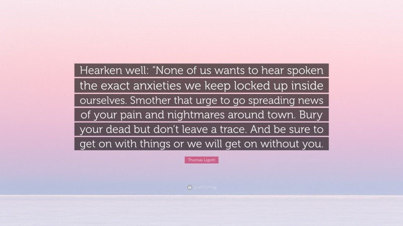 Thomas Ligotti Quote: “Hearken well: “None of us wants to hear spoken the exact anxieties we keep locked up inside ourselves. Smother that urge to go spreading news of your pain and nightmares around town. Bury your dead but don’t leave a trace. And be sure to get on with things or we will get on without you.”