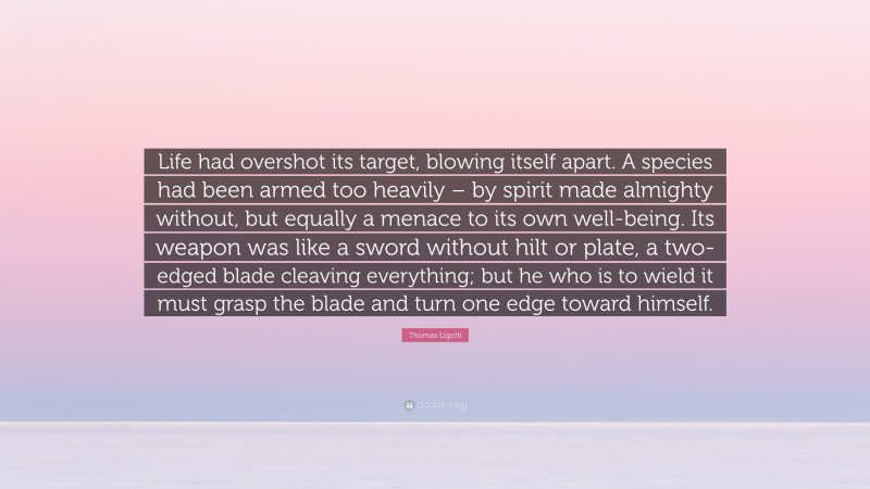 Thomas Ligotti Quote: “Life had overshot its target, blowing itself apart. A species had been armed too heavily – by spirit made almighty without, but equally a menace to its own well-being. Its weapon was like a sword without hilt or plate, a two-edged blade cleaving everything; but he who is to wield it must grasp the blade and turn one edge toward himself.”