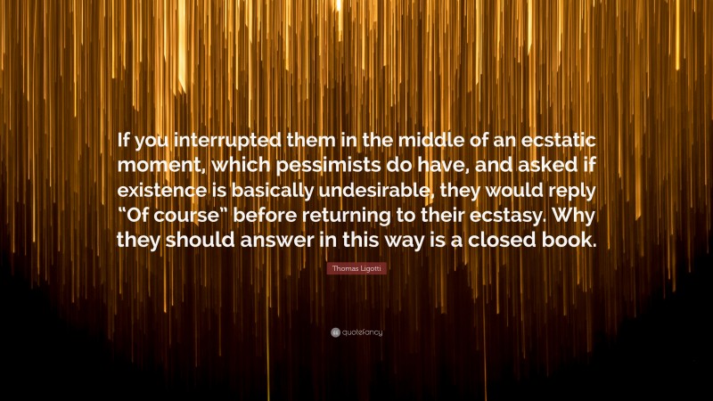 Thomas Ligotti Quote: “If you interrupted them in the middle of an ecstatic moment, which pessimists do have, and asked if existence is basically undesirable, they would reply “Of course” before returning to their ecstasy. Why they should answer in this way is a closed book.”