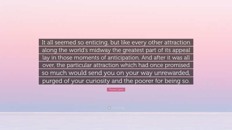 Thomas Ligotti Quote: “It all seemed so enticing, but like every other attraction along the world’s midway the greatest part of its appeal lay in those moments of anticipation. And after it was all over, the particular attraction which had once promised so much would send you on your way unrewarded, purged of your curiosity and the poorer for being so.”