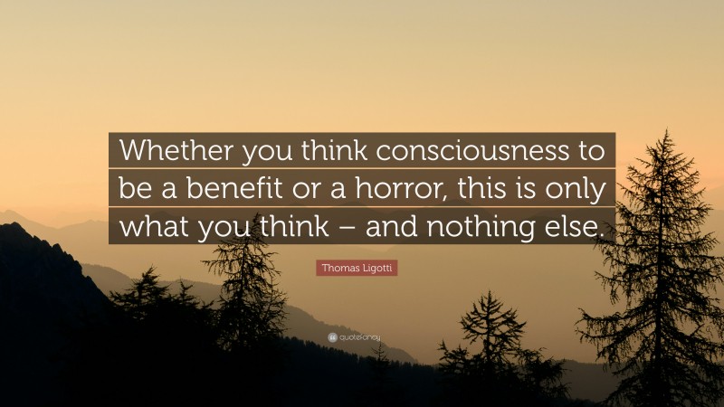 Thomas Ligotti Quote: “Whether you think consciousness to be a benefit or a horror, this is only what you think – and nothing else.”