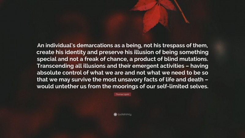 Thomas Ligotti Quote: “An individual’s demarcations as a being, not his trespass of them, create his identity and preserve his illusion of being something special and not a freak of chance, a product of blind mutations. Transcending all illusions and their emergent activities – having absolute control of what we are and not what we need to be so that we may survive the most unsavory facts of life and death – would untether us from the moorings of our self-limited selves.”