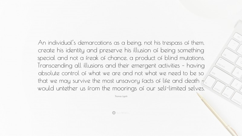 Thomas Ligotti Quote: “An individual’s demarcations as a being, not his trespass of them, create his identity and preserve his illusion of being something special and not a freak of chance, a product of blind mutations. Transcending all illusions and their emergent activities – having absolute control of what we are and not what we need to be so that we may survive the most unsavory facts of life and death – would untether us from the moorings of our self-limited selves.”