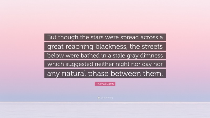 Thomas Ligotti Quote: “But though the stars were spread across a great reaching blackness, the streets below were bathed in a stale gray dimness which suggested neither night nor day nor any natural phase between them.”