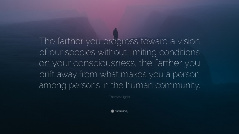 Thomas Ligotti Quote: “The farther you progress toward a vision of our species without limiting conditions on your consciousness, the farther you drift away from what makes you a person among persons in the human community.”