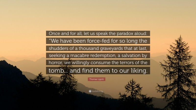 Thomas Ligotti Quote: “Once and for all, let us speak the paradox aloud: “We have been force-fed for so long the shudders of a thousand graveyards that at last, seeking a macabre redemption, a salvation by horror, we willingly consume the terrors of the tomb... and find them to our liking.”