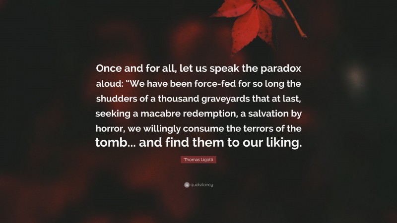 Thomas Ligotti Quote: “Once and for all, let us speak the paradox aloud: “We have been force-fed for so long the shudders of a thousand graveyards that at last, seeking a macabre redemption, a salvation by horror, we willingly consume the terrors of the tomb... and find them to our liking.”