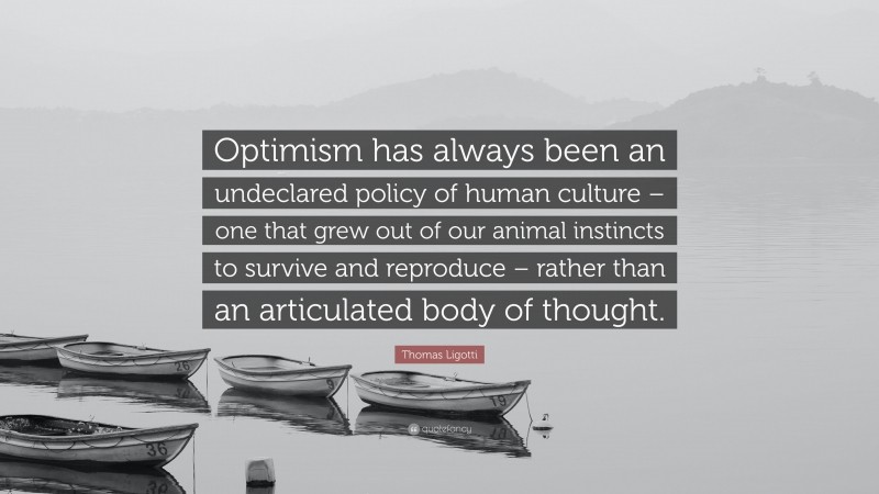 Thomas Ligotti Quote: “Optimism has always been an undeclared policy of human culture – one that grew out of our animal instincts to survive and reproduce – rather than an articulated body of thought.”