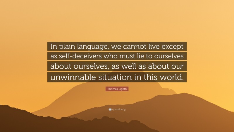 Thomas Ligotti Quote: “In plain language, we cannot live except as self-deceivers who must lie to ourselves about ourselves, as well as about our unwinnable situation in this world.”