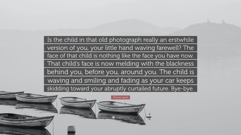 Thomas Ligotti Quote: “Is the child in that old photograph really an erstwhile version of you, your little hand waving farewell? The face of that child is nothing like the face you have now. That child’s face is now melding with the blackness behind you, before you, around you. The child is waving and smiling and fading as your car keeps skidding toward your abruptly curtailed future. Bye-bye.”