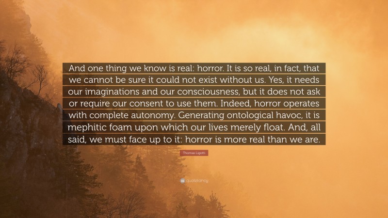 Thomas Ligotti Quote: “And one thing we know is real: horror. It is so real, in fact, that we cannot be sure it could not exist without us. Yes, it needs our imaginations and our consciousness, but it does not ask or require our consent to use them. Indeed, horror operates with complete autonomy. Generating ontological havoc, it is mephitic foam upon which our lives merely float. And, all said, we must face up to it: horror is more real than we are.”