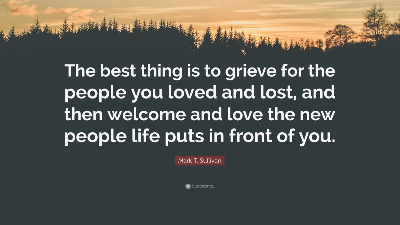 Mark T. Sullivan Quote: “The best thing is to grieve for the people you loved and lost, and then welcome and love the new people life puts in front of you.”