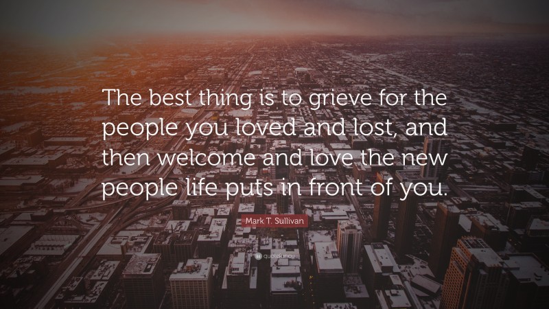 Mark T. Sullivan Quote: “The best thing is to grieve for the people you loved and lost, and then welcome and love the new people life puts in front of you.”