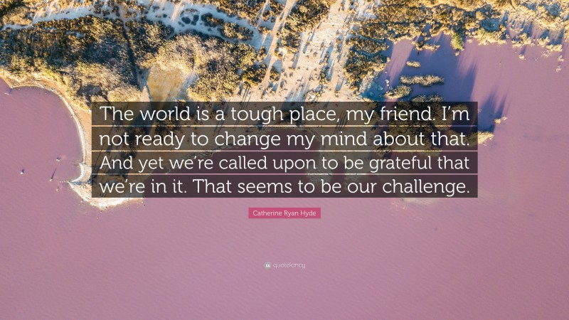 Catherine Ryan Hyde Quote: “The world is a tough place, my friend. I’m not ready to change my mind about that. And yet we’re called upon to be grateful that we’re in it. That seems to be our challenge.”