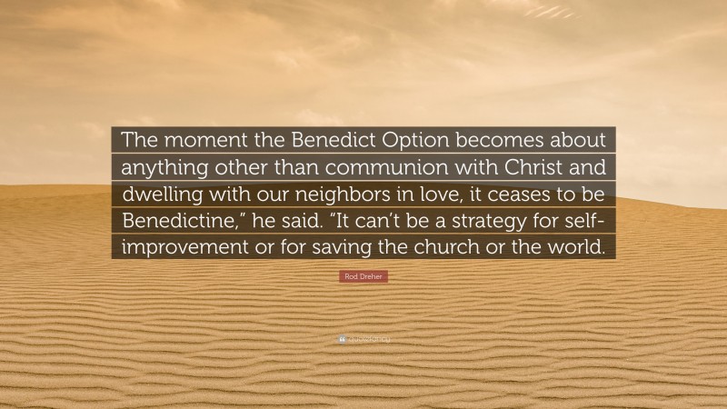 Rod Dreher Quote: “The moment the Benedict Option becomes about anything other than communion with Christ and dwelling with our neighbors in love, it ceases to be Benedictine,” he said. “It can’t be a strategy for self-improvement or for saving the church or the world.”