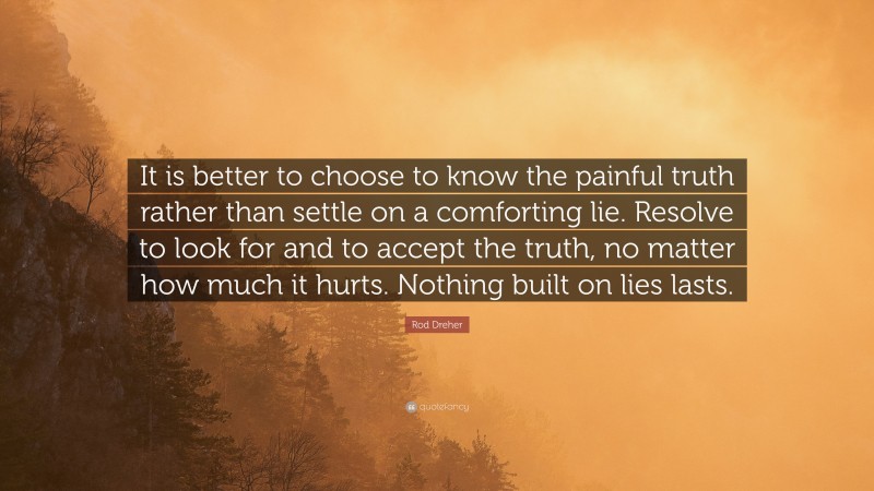 Rod Dreher Quote: “It is better to choose to know the painful truth rather than settle on a comforting lie. Resolve to look for and to accept the truth, no matter how much it hurts. Nothing built on lies lasts.”