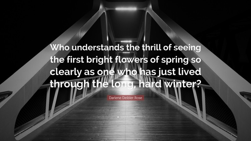 Darlene Deibler Rose Quote: “Who understands the thrill of seeing the first bright flowers of spring so clearly as one who has just lived through the long, hard winter?”
