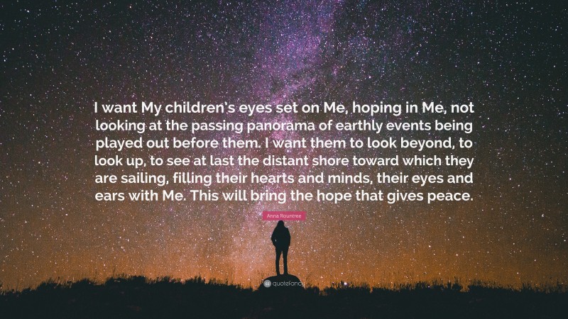 Anna Rountree Quote: “I want My children’s eyes set on Me, hoping in Me, not looking at the passing panorama of earthly events being played out before them. I want them to look beyond, to look up, to see at last the distant shore toward which they are sailing, filling their hearts and minds, their eyes and ears with Me. This will bring the hope that gives peace.”