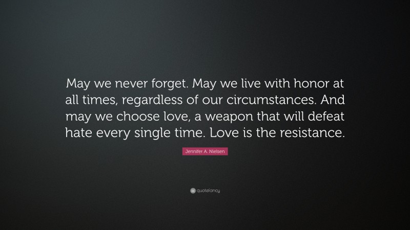 Jennifer A. Nielsen Quote: “May we never forget. May we live with honor at all times, regardless of our circumstances. And may we choose love, a weapon that will defeat hate every single time. Love is the resistance.”