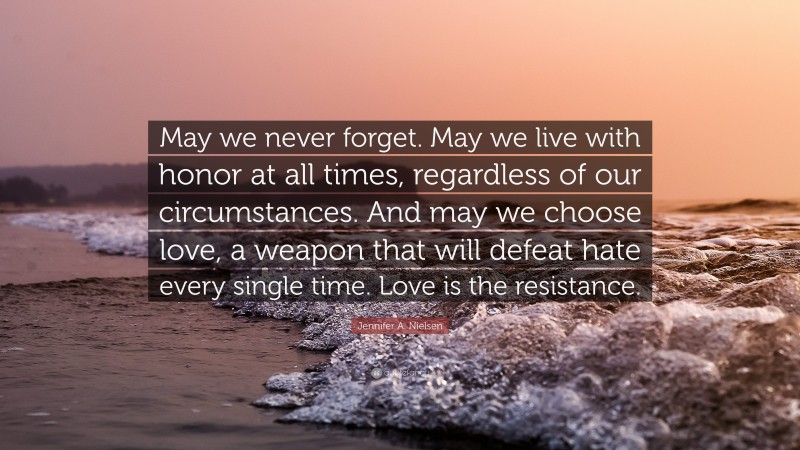 Jennifer A. Nielsen Quote: “May we never forget. May we live with honor at all times, regardless of our circumstances. And may we choose love, a weapon that will defeat hate every single time. Love is the resistance.”