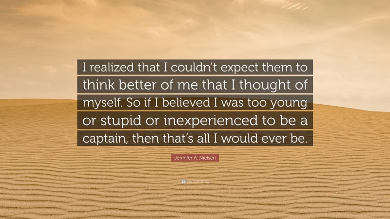 Jennifer A. Nielsen Quote: “I realized that I couldn’t expect them to think better of me that I thought of myself. So if I believed I was too young or stupid or inexperienced to be a captain, then that’s all I would ever be.”