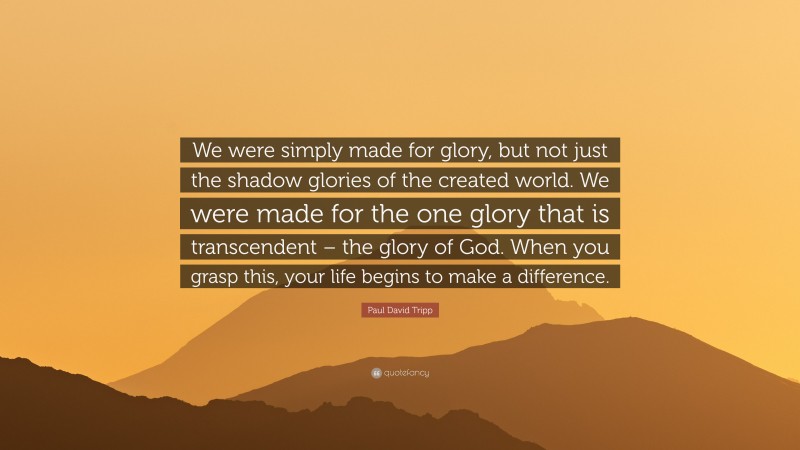 Paul David Tripp Quote: “We were simply made for glory, but not just the shadow glories of the created world. We were made for the one glory that is transcendent – the glory of God. When you grasp this, your life begins to make a difference.”