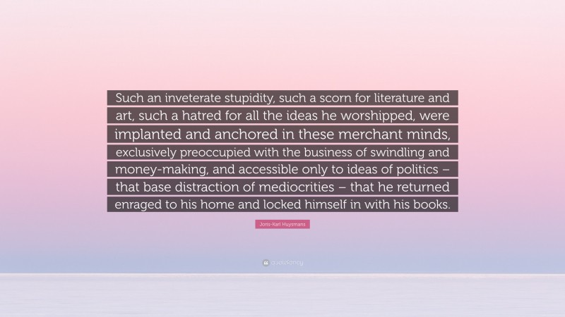 Joris-Karl Huysmans Quote: “Such an inveterate stupidity, such a scorn for literature and art, such a hatred for all the ideas he worshipped, were implanted and anchored in these merchant minds, exclusively preoccupied with the business of swindling and money-making, and accessible only to ideas of politics – that base distraction of mediocrities – that he returned enraged to his home and locked himself in with his books.”