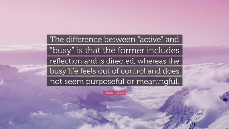Robert J. Wicks Quote: “The difference between “active” and “busy” is that the former includes reflection and is directed, whereas the busy life feels out of control and does not seem purposeful or meaningful.”