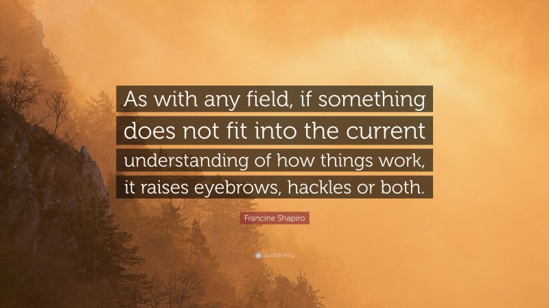 Francine Shapiro Quote: “As with any field, if something does not fit into the current understanding of how things work, it raises eyebrows, hackles or both.”