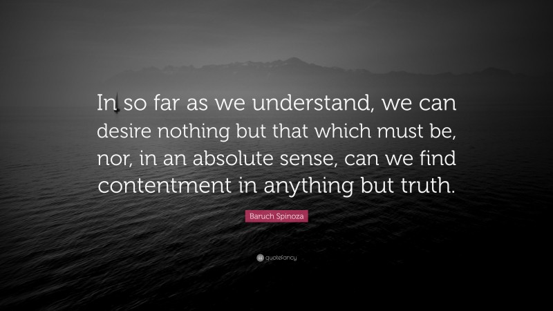 Baruch Spinoza Quote: “In so far as we understand, we can desire nothing but that which must be, nor, in an absolute sense, can we find contentment in anything but truth.”