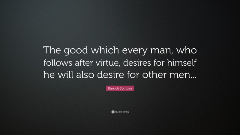 Baruch Spinoza Quote: “The good which every man, who follows after virtue, desires for himself he will also desire for other men...”